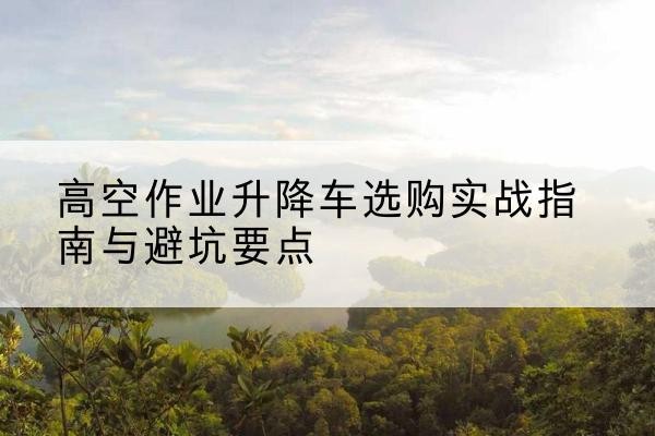 河津升降车怎么选-高空作业升降车选购实战指南与避坑要点