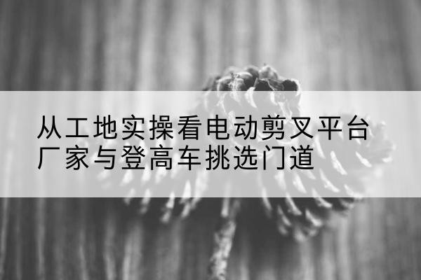 河津电动剪叉升降平台厂家-从工地实操看电动剪叉平台厂家与登高车挑选门道