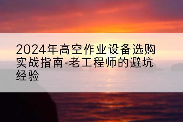 河津高空作业升降机厂家推荐-2024年高空作业设备选购实战指南-老工程师的避坑经验