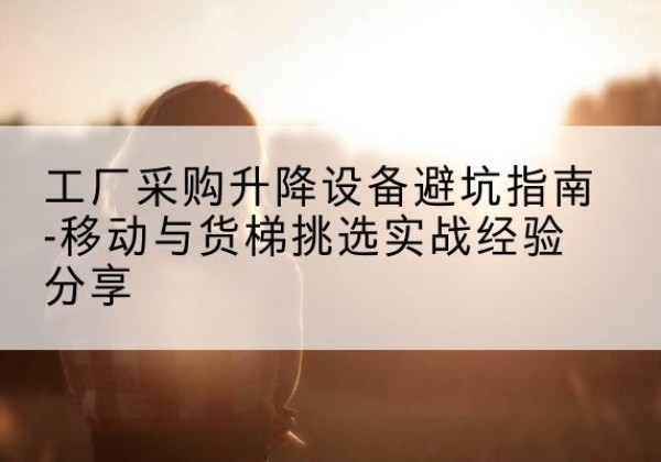 河津移动式升降机怎么选-工厂采购升降设备避坑指南-移动与货梯挑选实战经验分享