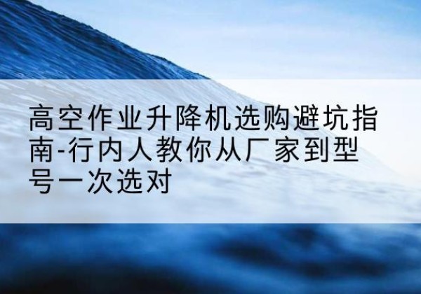 河津升降平台厂家-高空作业升降机选购避坑指南-行内人教你从厂家到型号一次选对
