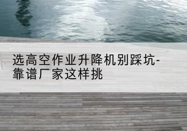 河津剪叉式升降机厂家-选高空作业升降机别踩坑-靠谱厂家这样挑
