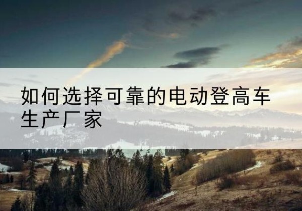 河津电动登高车厂家-如何选择可靠的电动登高车生产厂家