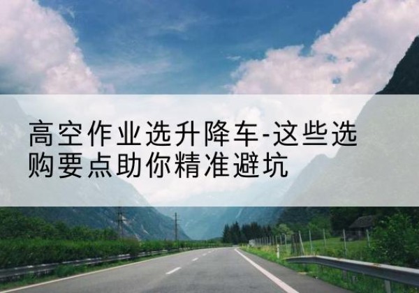 河津升降车厂家-高空作业选升降车-这些选购要点助你*避坑