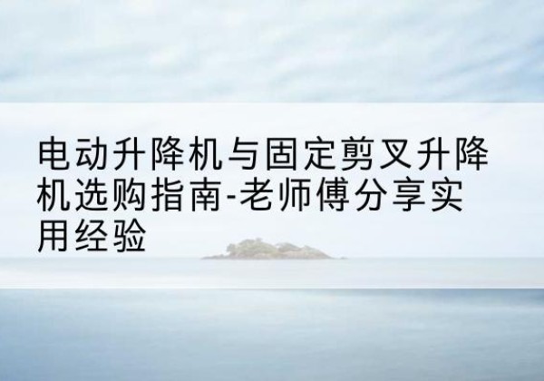 河津电动升降机怎么选-电动升降机与固定剪叉升降机选购指南-老师傅分享实用经验
