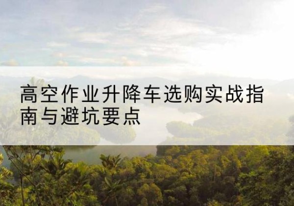河津升降车怎么选-高空作业升降车选购实战指南与避坑要点
