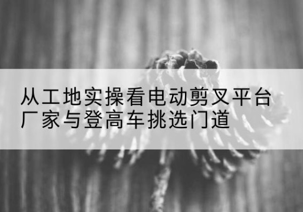 河津电动剪叉升降平台厂家-从工地实操看电动剪叉平台厂家与登高车挑选门道